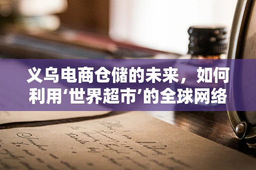 义乌电商仓储的未来，如何利用‘世界超市’的全球网络优势？