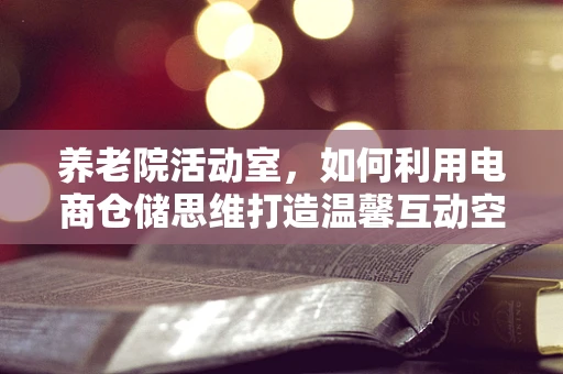 养老院活动室，如何利用电商仓储思维打造温馨互动空间？