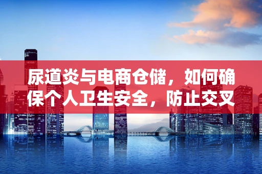 尿道炎与电商仓储，如何确保个人卫生安全，防止交叉感染？