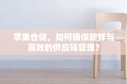 苹果仓储，如何确保新鲜与高效的供应链管理？