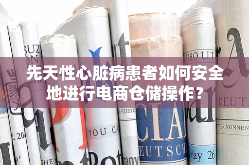 先天性心脏病患者如何安全地进行电商仓储操作？