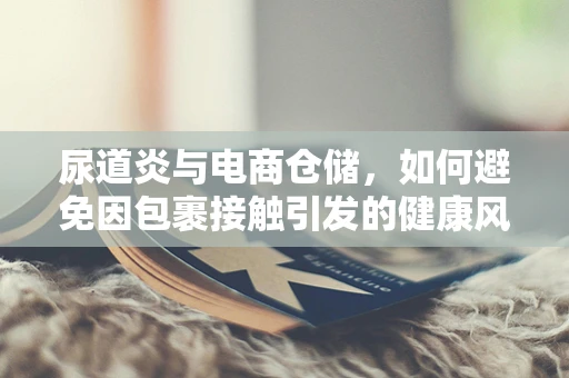 尿道炎与电商仓储，如何避免因包裹接触引发的健康风险？