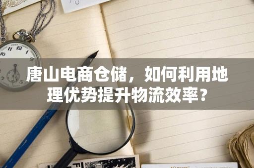 唐山电商仓储，如何利用地理优势提升物流效率？
