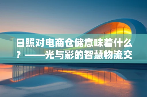日照对电商仓储意味着什么？——光与影的智慧物流交响曲