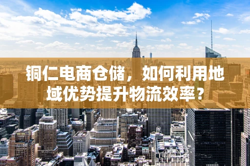 铜仁电商仓储，如何利用地域优势提升物流效率？