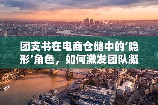 团支书在电商仓储中的‘隐形’角色，如何激发团队凝聚力？