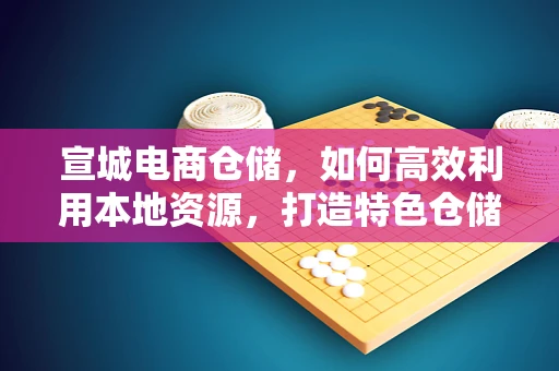 宣城电商仓储，如何高效利用本地资源，打造特色仓储解决方案？