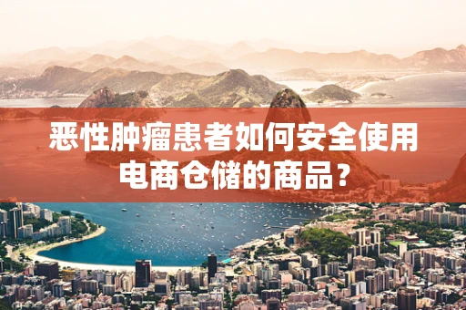 恶性肿瘤患者如何安全使用电商仓储的商品？