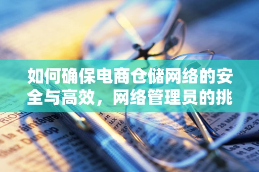 如何确保电商仓储网络的安全与高效，网络管理员的挑战与对策？