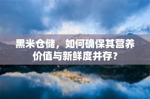 黑米仓储，如何确保其营养价值与新鲜度并存？